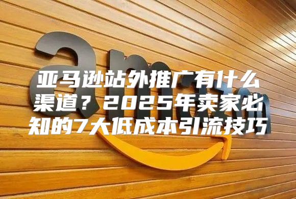 亚马逊站外推广有什么渠道？2025年卖家必知的7大低成本引流技巧