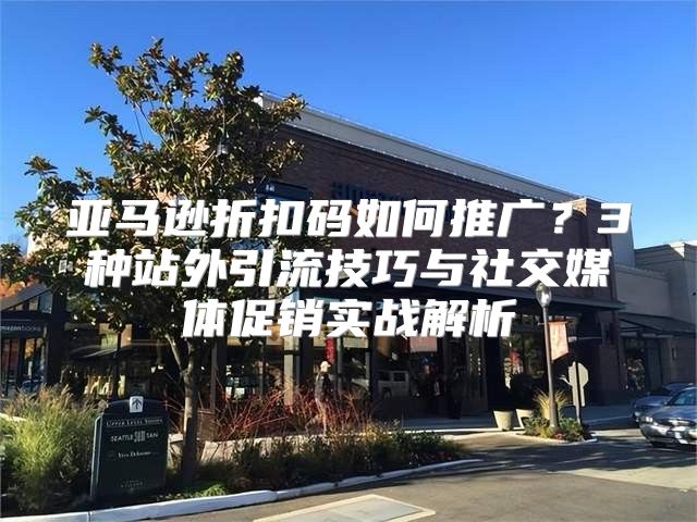 亚马逊折扣码如何推广？3种站外引流技巧与社交媒体促销实战解析