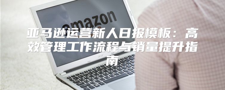亚马逊运营新人日报模板：高效管理工作流程与销量提升指南