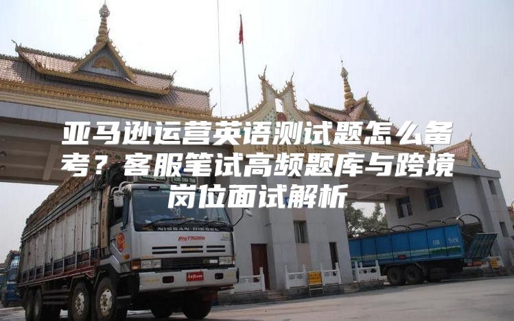 亚马逊运营英语测试题怎么备考？客服笔试高频题库与跨境岗位面试解析