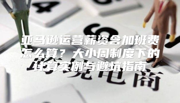 亚马逊运营薪资含加班费怎么算？大小周制度下的计算实例与避坑指南