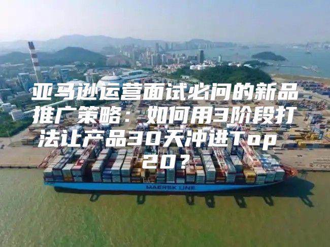 亚马逊运营面试必问的新品推广策略：如何用3阶段打法让产品30天冲进Top 20？