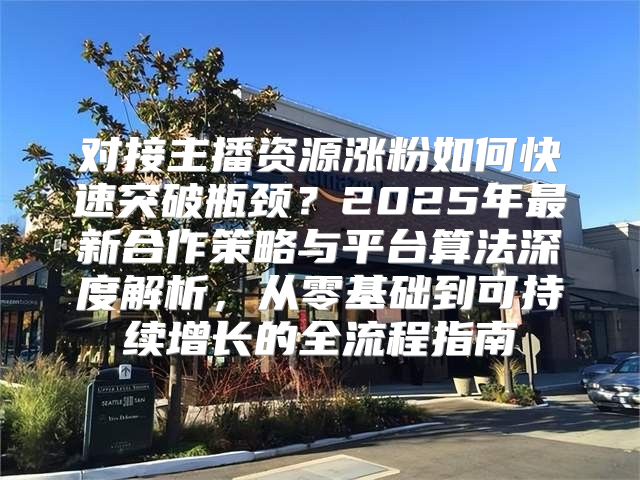 对接主播资源涨粉如何快速突破瓶颈？2025年最新合作策略与平台算法深度解析，从零基础到可持续增长的全流程指南