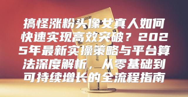 搞怪涨粉头像女真人如何快速实现高效突破？2025年最新实操策略与平台算法深度解析，从零基础到可持续增长的全流程指南