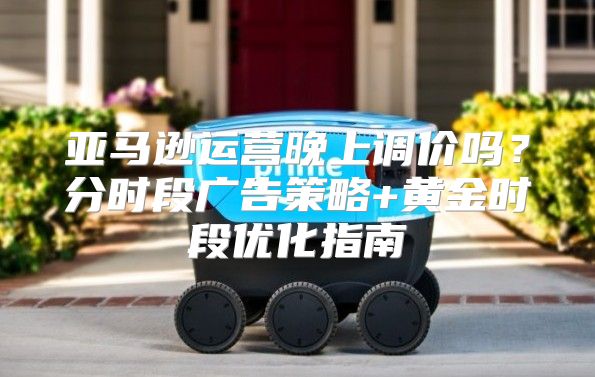 亚马逊运营晚上调价吗？分时段广告策略+黄金时段优化指南