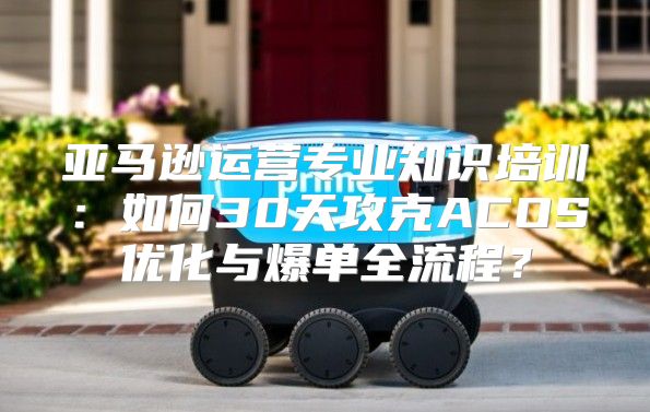 亚马逊运营专业知识培训：如何30天攻克ACOS优化与爆单全流程？