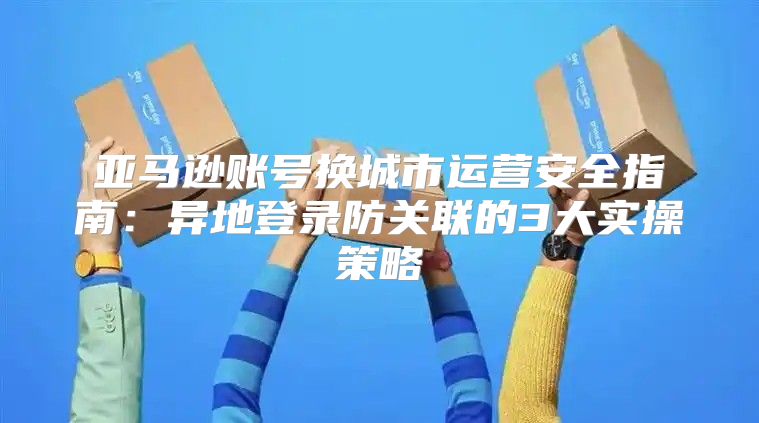 亚马逊账号换城市运营安全指南：异地登录防关联的3大实操策略