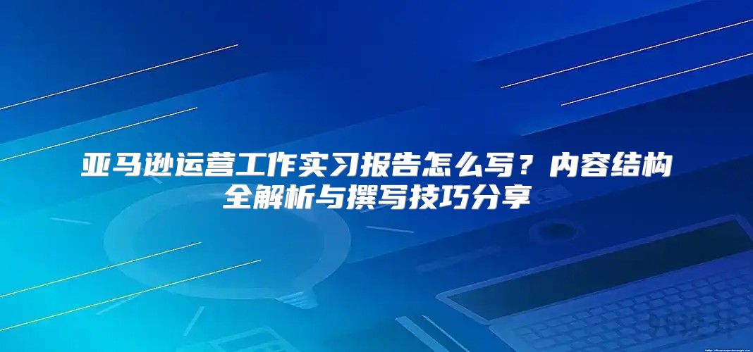 亚马逊运营工作实习报告怎么写？内容结构全解析与撰写技巧分享