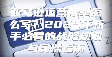 亚马逊运营展望怎么写？2025年新手必看的战略规划与实操指南