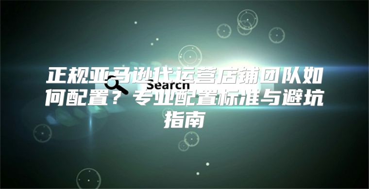 正规亚马逊代运营店铺团队如何配置？专业配置标准与避坑指南