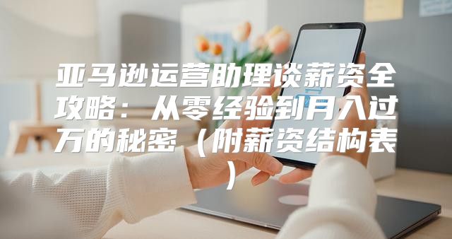 亚马逊运营助理谈薪资全攻略：从零经验到月入过万的秘密（附薪资结构表）