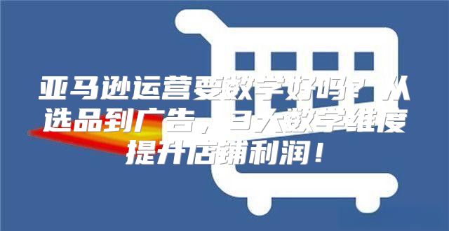 亚马逊运营要数学好吗？从选品到广告，3大数学维度提升店铺利润！