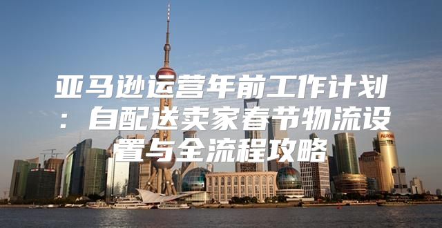 亚马逊运营年前工作计划：自配送卖家春节物流设置与全流程攻略