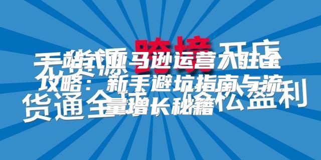 一站式亚马逊运营入驻全攻略：新手避坑指南与流量增长秘籍