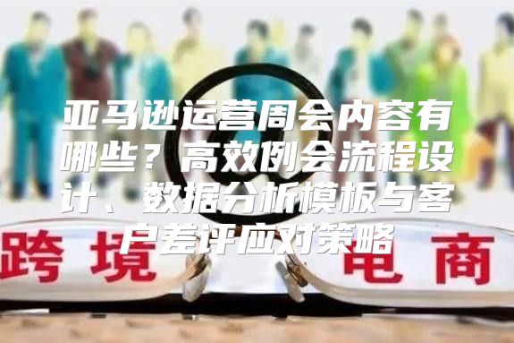 亚马逊运营周会内容有哪些？高效例会流程设计、数据分析模板与客户差评应对策略