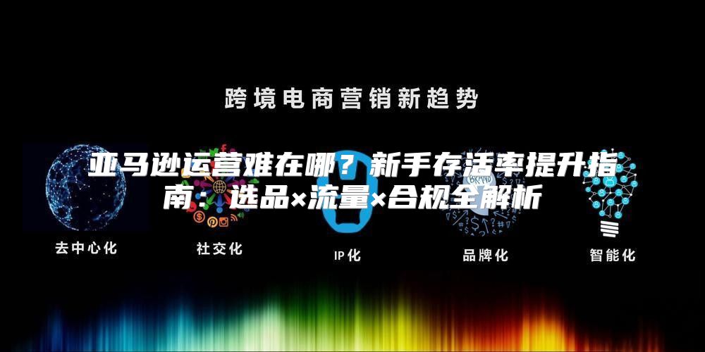 亚马逊运营难在哪？新手存活率提升指南：选品×流量×合规全解析