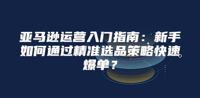 亚马逊运营入门指南：新手如何通过精准选品策略快速爆单？