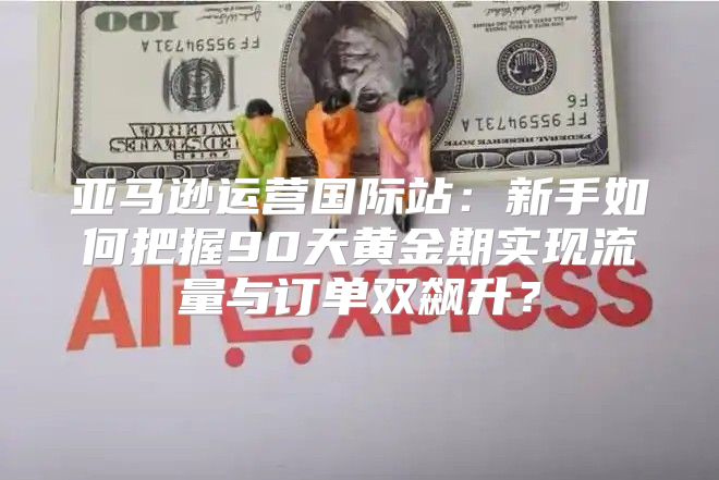 亚马逊运营国际站：新手如何把握90天黄金期实现流量与订单双飙升？