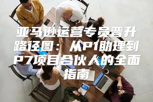 亚马逊运营专员晋升路径图：从P1助理到P7项目合伙人的全面指南