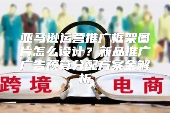 亚马逊运营推广框架图片怎么设计？新品推广广告预算分配方案全解析