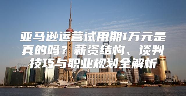 亚马逊运营试用期1万元是真的吗？薪资结构、谈判技巧与职业规划全解析