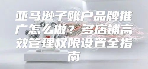 亚马逊子账户品牌推广怎么做？多店铺高效管理权限设置全指南