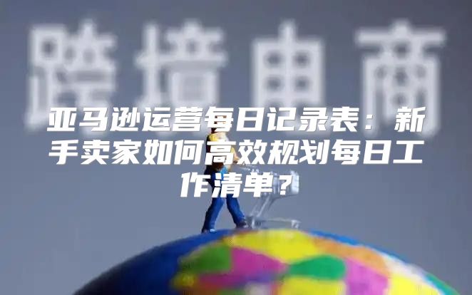亚马逊运营每日记录表：新手卖家如何高效规划每日工作清单？