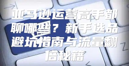 亚马逊运营高手都聊哪些？新手选品避坑指南与流量翻倍秘籍