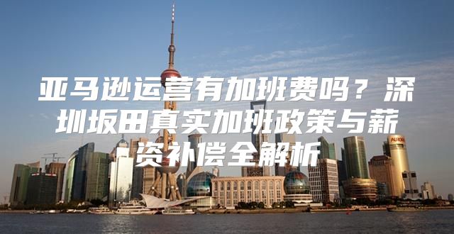 亚马逊运营有加班费吗？深圳坂田真实加班政策与薪资补偿全解析