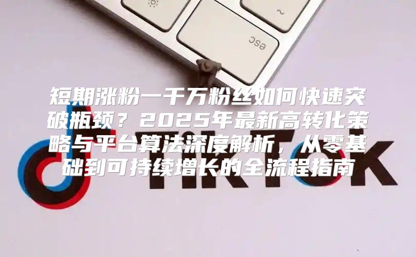 短期涨粉一千万粉丝如何快速突破瓶颈？2025年最新高转化策略与平台算法深度解析，从零基础到可持续增长的全流程指南