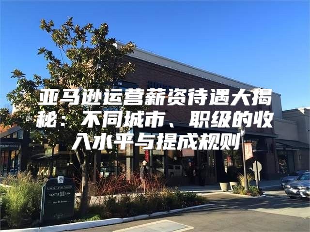 亚马逊运营薪资待遇大揭秘：不同城市、职级的收入水平与提成规则