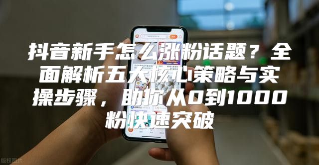 抖音新手怎么涨粉话题？全面解析五大核心策略与实操步骤，助你从0到1000粉快速突破
