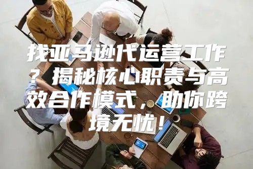 找亚马逊代运营工作？揭秘核心职责与高效合作模式，助你跨境无忧！
