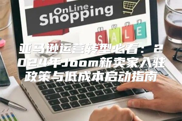 亚马逊运营转型必看：2024年Joom新卖家入驻政策与低成本启动指南