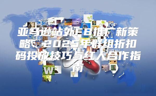 亚马逊站外FB推广新策略：2025年群组折扣码投放技巧与红人合作指南