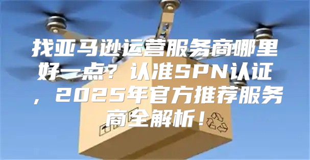 找亚马逊运营服务商哪里好一点？认准SPN认证，2025年官方推荐服务商全解析！