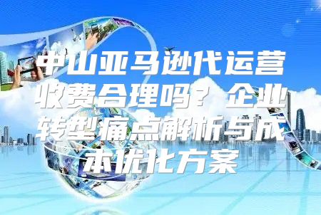中山亚马逊代运营收费合理吗？企业转型痛点解析与成本优化方案