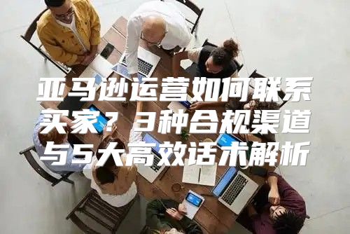 亚马逊运营如何联系买家？3种合规渠道与5大高效话术解析