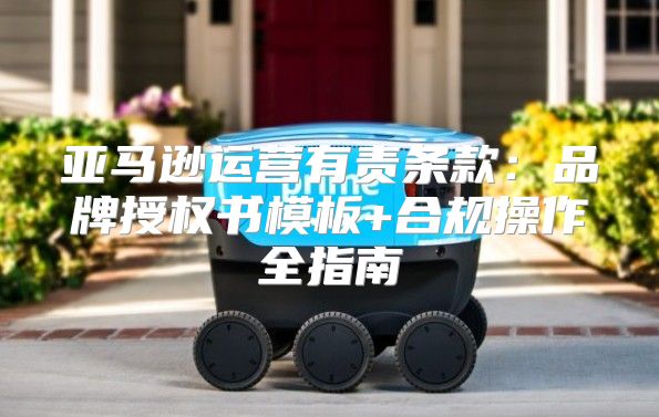 亚马逊运营有责条款：品牌授权书模板+合规操作全指南
