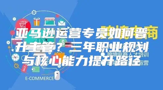 亚马逊运营专员如何晋升主管？三年职业规划与核心能力提升路径