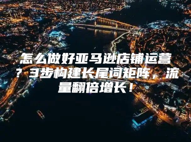 怎么做好亚马逊店铺运营？3步构建长尾词矩阵，流量翻倍增长！