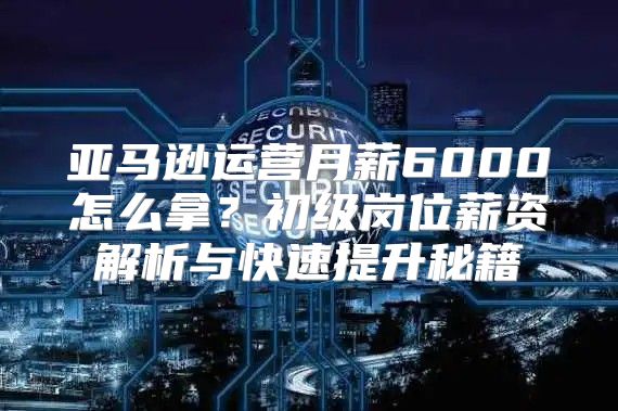 亚马逊运营月薪6000怎么拿？初级岗位薪资解析与快速提升秘籍