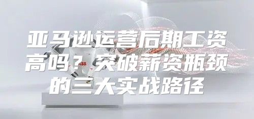 亚马逊运营后期工资高吗？突破薪资瓶颈的三大实战路径