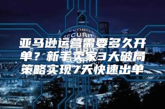 亚马逊运营需要多久开单？新手卖家3大破局策略实现7天快速出单