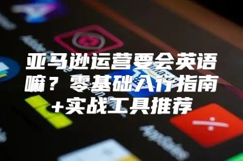 亚马逊运营要会英语嘛？零基础入行指南+实战工具推荐