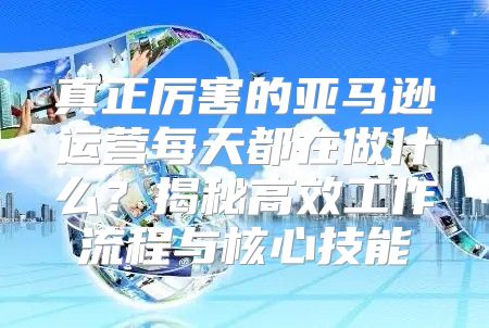 真正厉害的亚马逊运营每天都在做什么？揭秘高效工作流程与核心技能