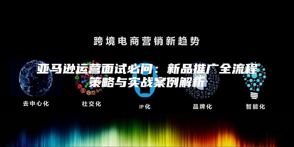 亚马逊运营面试必问：新品推广全流程策略与实战案例解析