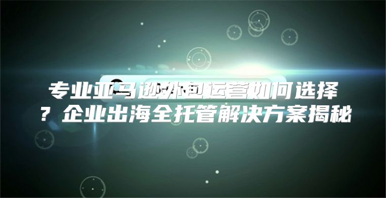 专业亚马逊外包运营如何选择？企业出海全托管解决方案揭秘
