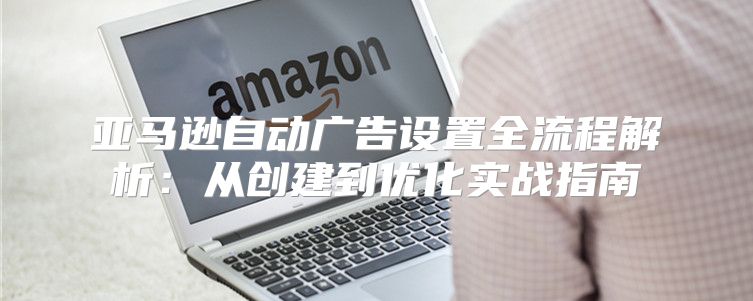 亚马逊自动广告设置全流程解析：从创建到优化实战指南