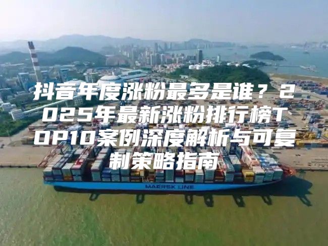 抖音年度涨粉最多是谁？2025年最新涨粉排行榜TOP10案例深度解析与可复制策略指南